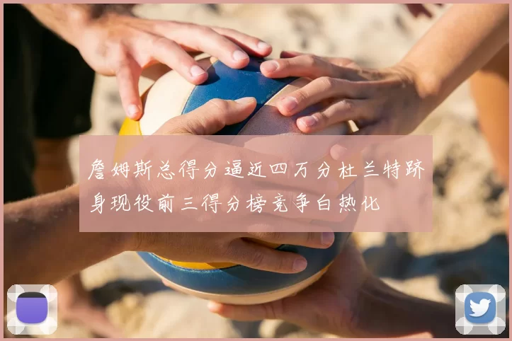 詹姆斯总得分逼近四万分杜兰特跻身现役前三得分榜竞争白热化