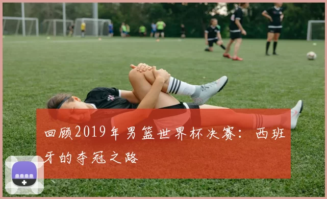回顾2019年男篮世界杯决赛：西班牙的夺冠之路