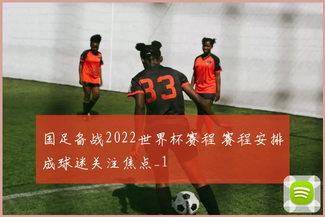 国足备战2022世界杯赛程 赛程安排成球迷关注焦点_1