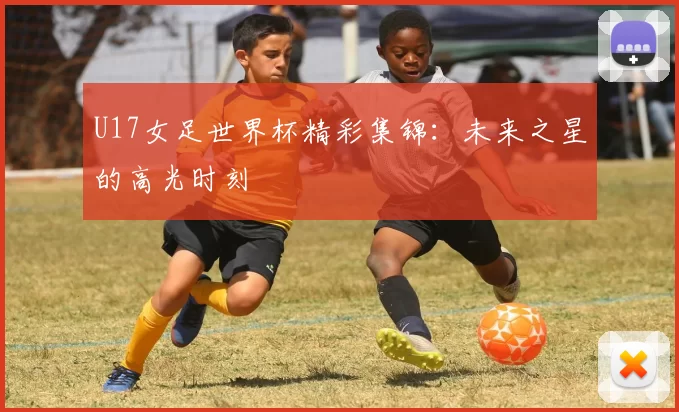 U17女足世界杯精彩集锦:未来之星的高光时刻