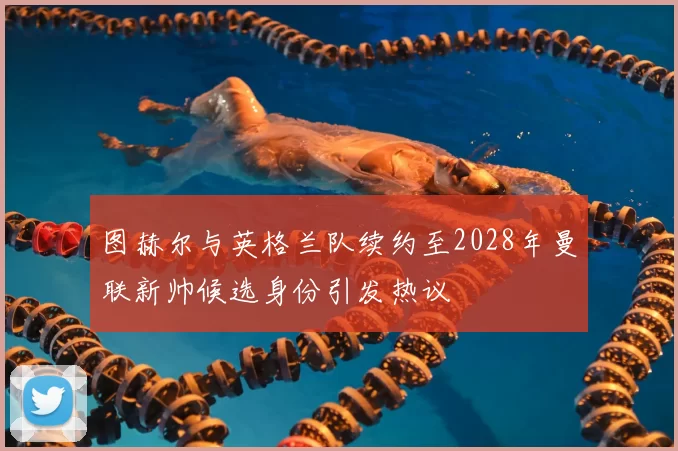 图赫尔与英格兰队续约至2028年曼联新帅候选身份引发热议