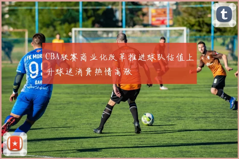 CBA联赛商业化改革推进球队估值上升球迷消费热情高涨