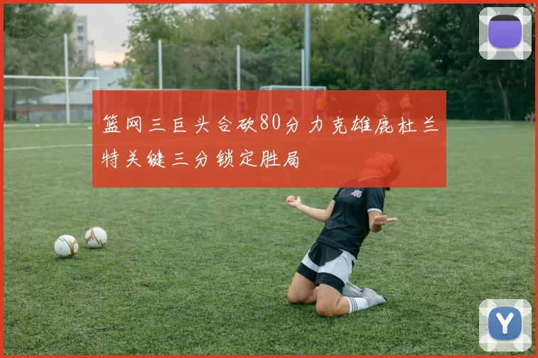 篮网三巨头合砍80分力克雄鹿杜兰特关键三分锁定胜局