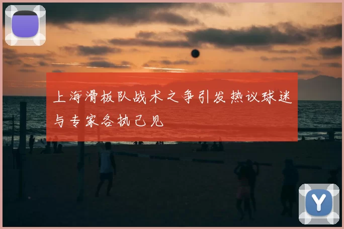上海滑板队战术之争引发热议球迷与专家各执己见