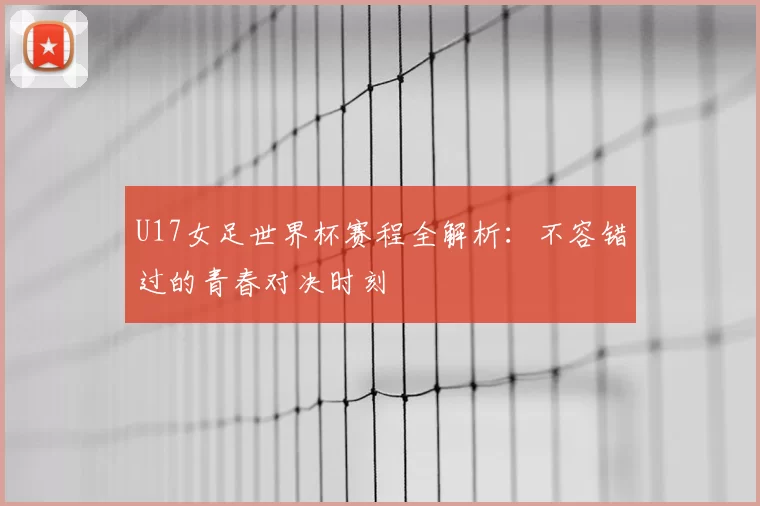 U17女足世界杯赛程全解析:不容错过的青春对决时刻