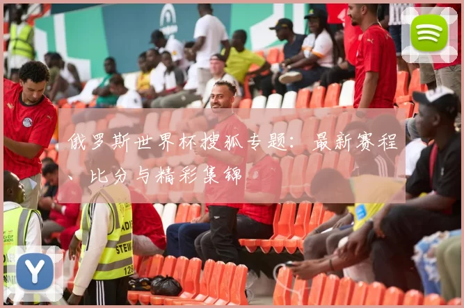 俄罗斯世界杯搜狐专题：最新赛程、比分与精彩集锦