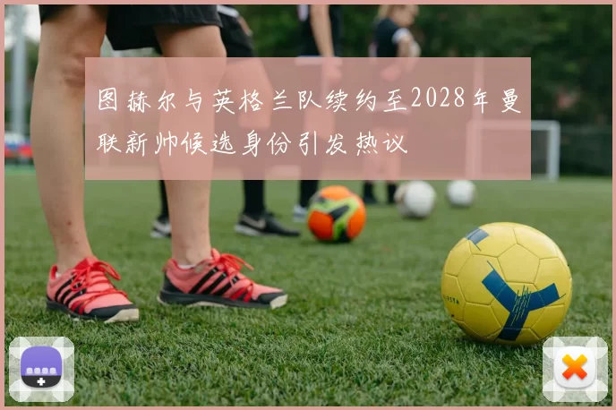 图赫尔与英格兰队续约至2028年曼联新帅候选身份引发热议