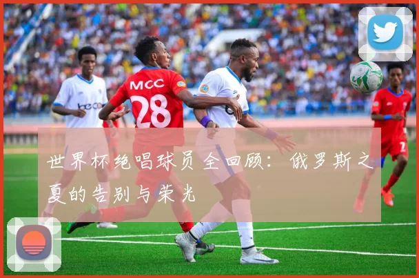 世界杯绝唱球员全回顾：俄罗斯之夏的告别与荣光