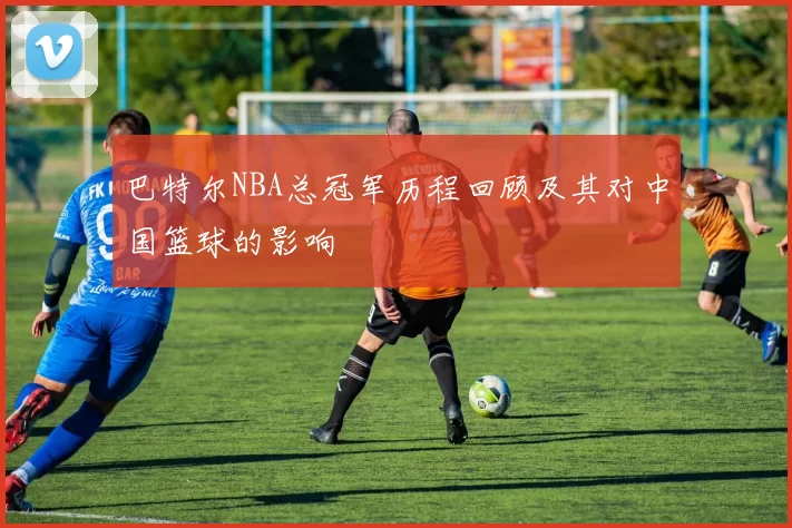 巴特尔NBA总冠军历程回顾及其对中国篮球的影响