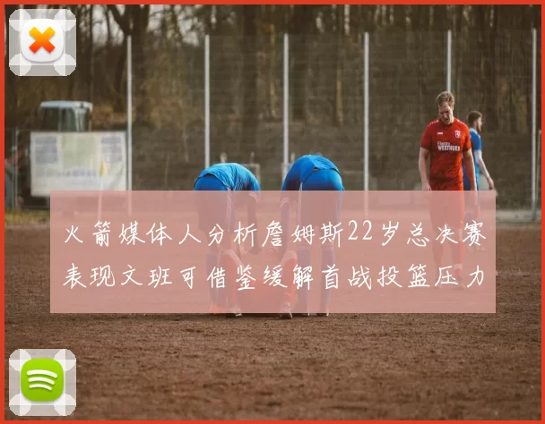 火箭媒体人分析詹姆斯22岁总决赛表现文班可借鉴缓解首战投篮压力