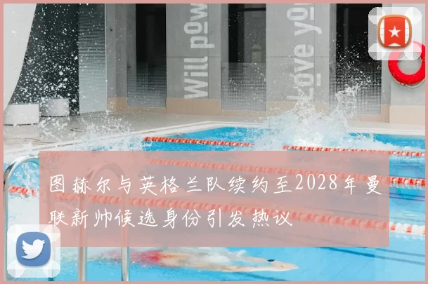图赫尔与英格兰队续约至2028年曼联新帅候选身份引发热议