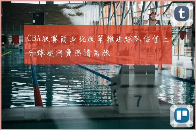 CBA联赛商业化改革推进球队估值上升球迷消费热情高涨