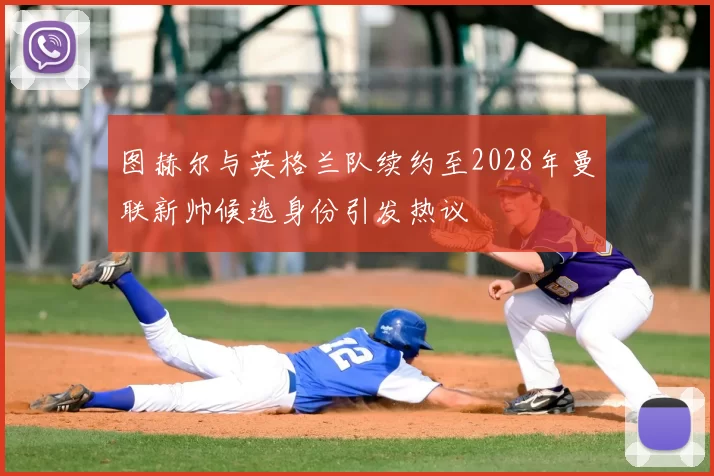 图赫尔与英格兰队续约至2028年曼联新帅候选身份引发热议