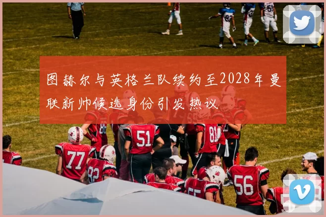 图赫尔与英格兰队续约至2028年曼联新帅候选身份引发热议