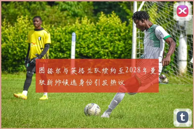图赫尔与英格兰队续约至2028年曼联新帅候选身份引发热议