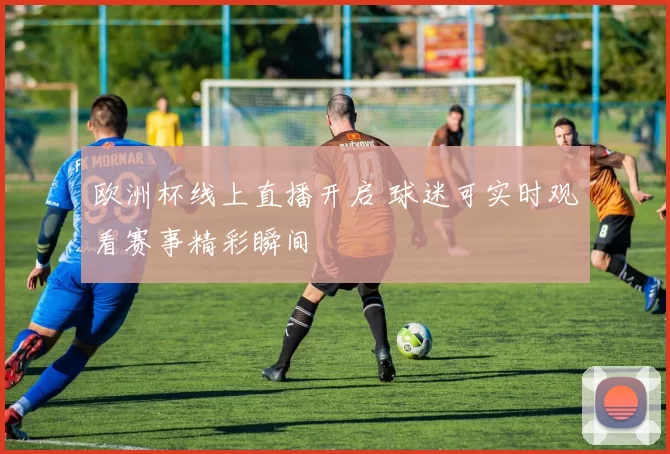 欧洲杯线上直播开启 球迷可实时观看赛事精彩瞬间