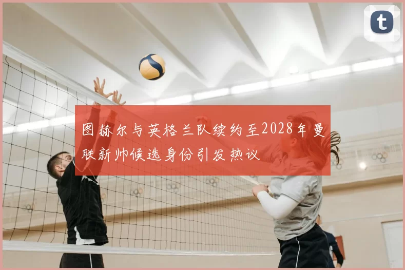 图赫尔与英格兰队续约至2028年曼联新帅候选身份引发热议