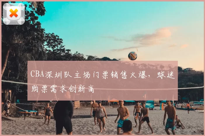 CBA深圳队主场门票销售火爆,球迷购票需求创新高
