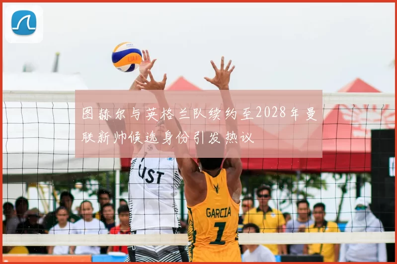 图赫尔与英格兰队续约至2028年曼联新帅候选身份引发热议