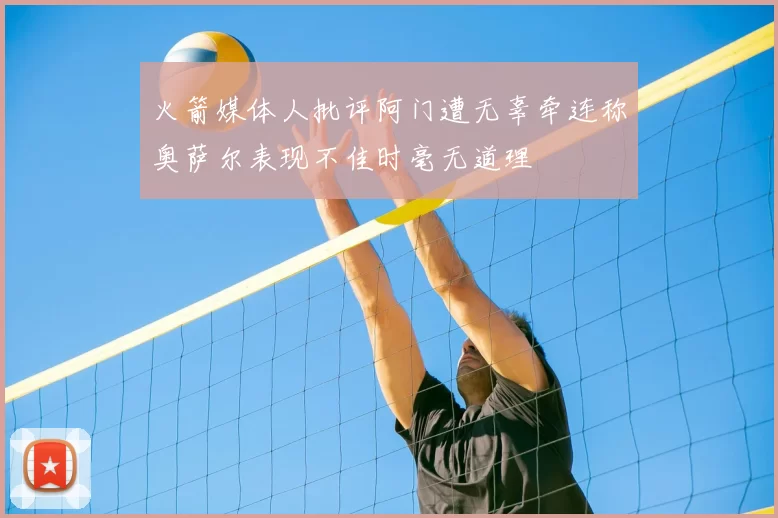 火箭媒体人批评阿门遭无辜牵连称奥萨尔表现不佳时毫无道理