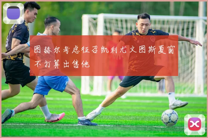 图赫尔考虑征召凯利尤文图斯夏窗不打算出售他