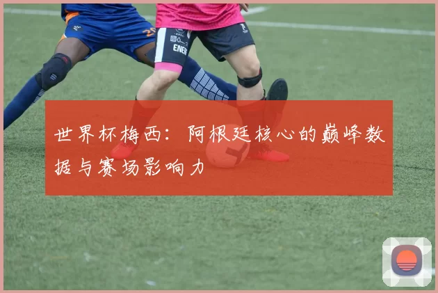 世界杯梅西：阿根廷核心的巅峰数据与赛场影响力