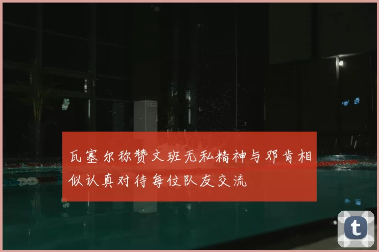 瓦塞尔称赞文班无私精神与邓肯相似认真对待每位队友交流