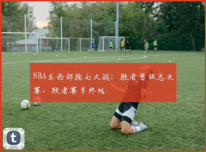 NBA东西部抢七大战：胜者晋级总决赛，败者赛季终结