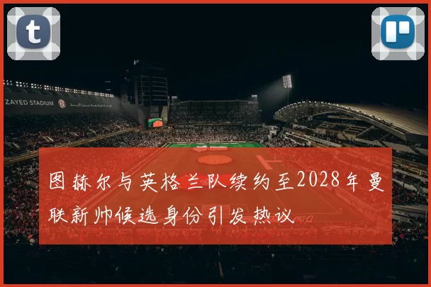 图赫尔与英格兰队续约至2028年曼联新帅候选身份引发热议
