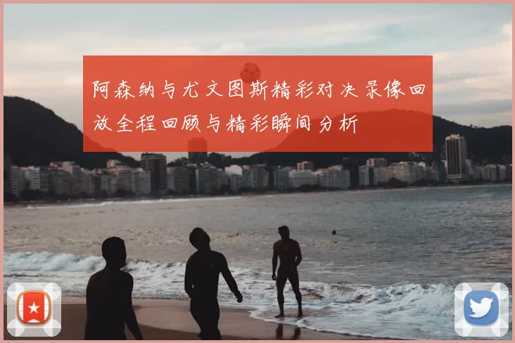 阿森纳与尤文图斯精彩对决录像回放全程回顾与精彩瞬间分析